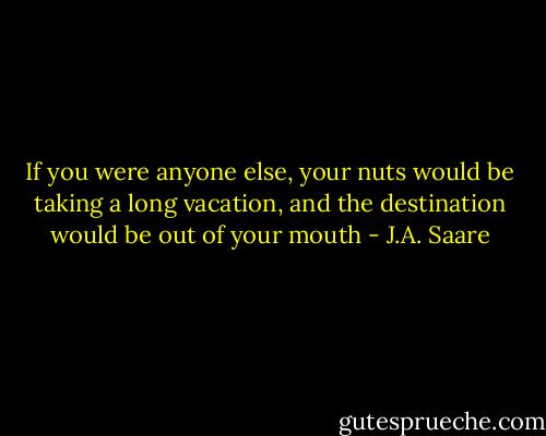 If you were anyone else, your nuts would be taking a long vacation, and the destination would be out of your mouth - J.A. Saare
