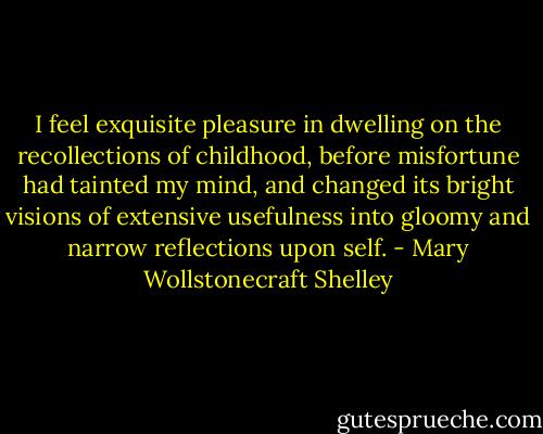 I feel exquisite pleasure in dwelling on the recollections of childhood, before misfortune had tainted my mind, and changed its bright visions of extensive usefulness into gloomy and narrow reflections upon self. - Mary Wollstonecraft Shelley