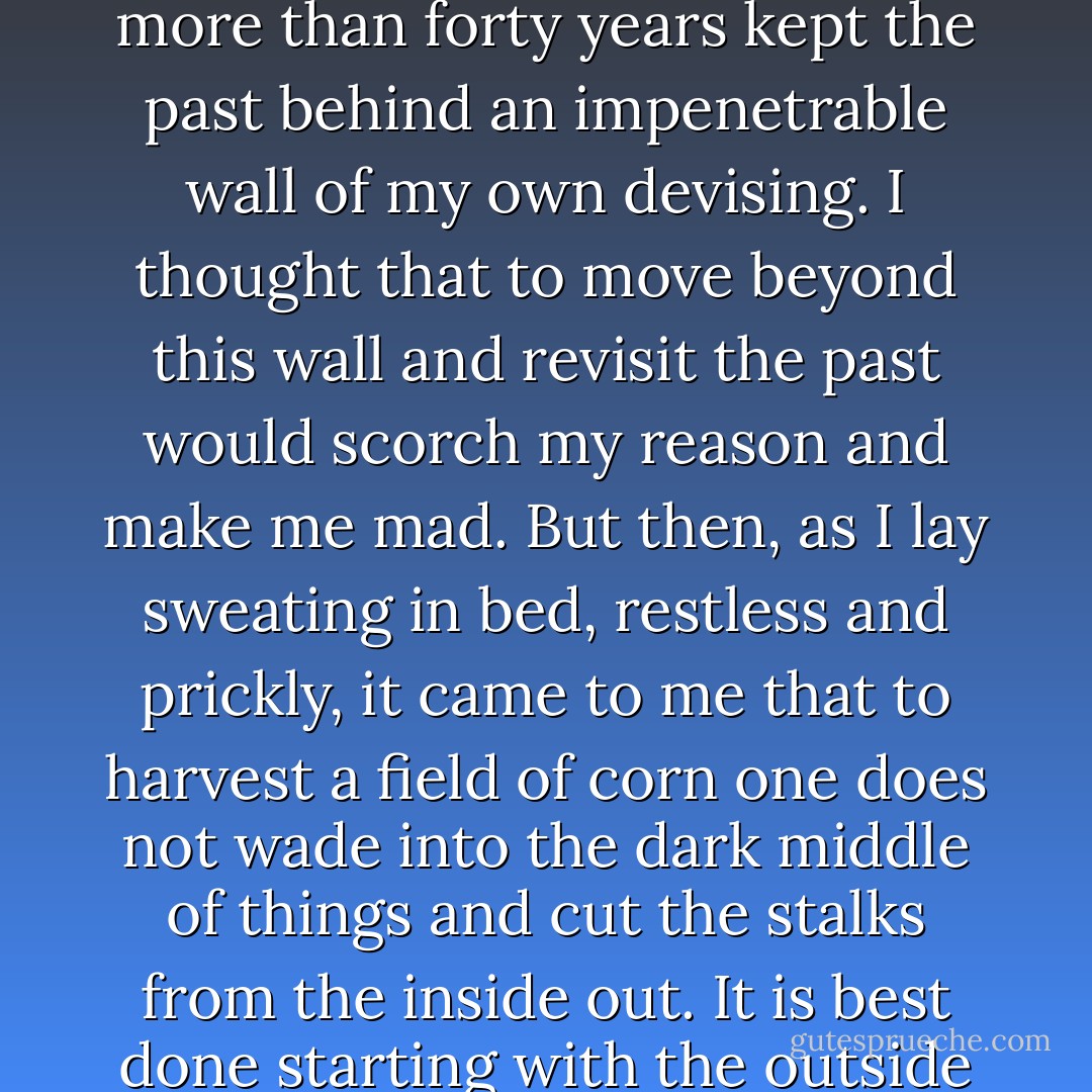Can you keep a secret, Sarah?" she asked. I nodded, remembering all our secrets shared together in her mother's house, and she said, her breath hot in my ear, "You cannot harvest the corn until you go into the corn."<br /><br />I awoke with tears on my face, my hands clutching at the ribs around my heart. I had for more than forty years kept the past behind an impenetrable wall of my own devising. I thought that to move beyond this wall and revisit the past would scorch my reason and make me mad. But then, as I lay sweating in bed, restless and prickly, it came to me that to harvest a field of corn one does not wade into the dark middle of things and cut the stalks from the inside out. It is best done starting with the outside ears and working inward, stalk by stalk, keeping the light of the sun always at one's back so that its rays can illuminate each ear of corn, be it whole and sweet or black and blighted. And in this way does one make a meal that feeds a starving body back to wholeness. (183) - Kathleen Kent