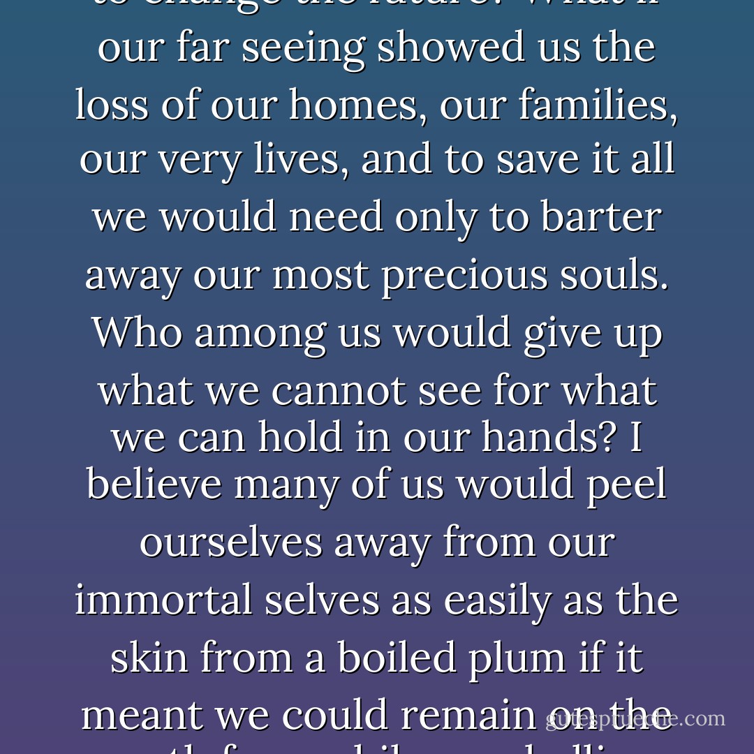 If we could see the fullness of our tomorrows, how many of us would take desperate action to change the future? What if our far seeing showed us the loss of our homes, our families, our very lives, and to save it all we would need only to barter away our most precious souls. Who among us would give up what we cannot see for what we can hold in our hands? I believe many of us would peel ourselves away from our immortal selves as easily as the skin from a boiled plum if it meant we could remain on the earth for a while, our bellies full and our beds warm and safe at night. (214) - Kathleen Kent