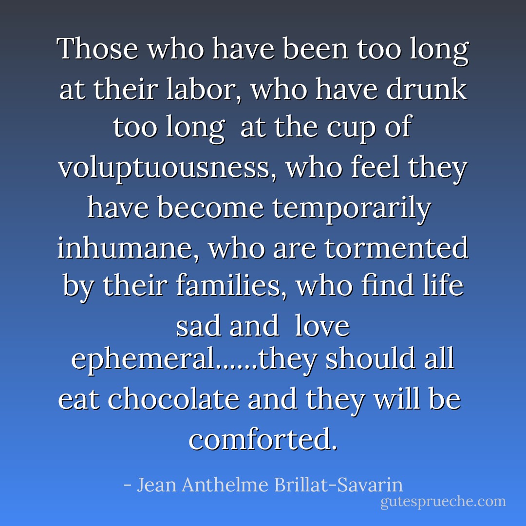 Those who have been too long at their labor, who have drunk too long <br />at the cup of voluptuousness, who feel they have become temporarily <br />inhumane, who are tormented by their families, who find life sad and <br />love ephemeral......they should all eat chocolate and they will be <br />comforted. - Jean Anthelme Brillat-Savarin