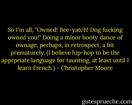 So I'm all, "Owned! Bee-yatch! Dog fucking owned you!" Doing a minor booty dance of ownage, perhaps, in retrospect, a bit prematurely. (I believe hip-hop to be the apprpriate language for taunting, at least until I learn French.) - Christopher Moore