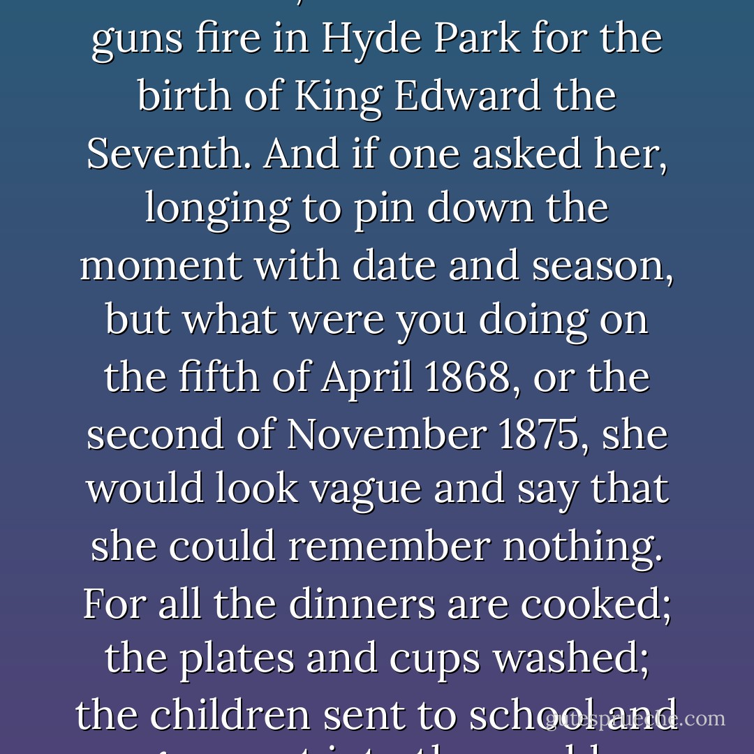 However, the majority of women are neither harlots nor courtesans; nor do they sit clasping pug dogs to dusty velvet all through the summer afternoon. But what do they do then? and there came to my mind’s eye one of those long streets somewhere south of the river whose infinite rows are innumerably populated. With the eye of the imagination I saw a very ancient lady crossing the street on the arm of a middle-aged woman, her daughter, perhaps, both so respectably booted and furred that their dressing in the afternoon must be a ritual, and the clothes themselves put away in cupboards with camphor, year after year, throughout the summer months. They cross the road when the lamps are being lit (for the dusk is their favourite hour), as they must have done year after year. The elder is close on eighty; but if one asked her what her life has meant to her, she would say that she remembered the streets lit for the battle of Balaclava, or had heard the guns fire in Hyde Park for the birth of King Edward the Seventh. And if one asked her, longing to pin down the moment with date and season, but what were you doing on the fifth of April 1868, or the second of November 1875, she would look vague and say that she could remember nothing. For all the dinners are cooked; the plates and cups washed; the children sent to school and gone out into the world. Nothing remains of it all. All has vanished. No biography or history has a word to say about it. And the novels, without meaning to, inevitably lie.<br /><br />All these infinitely obscure lives remain to be recorded, I said, addressing Mary Carmichael as if she were present; and went on in thought through the streets of London feeling in imagination the pressure of dumbness, the accumulation of unrecorded life, whether from the women at the street corners with their arms akimbo, and the rings embedded in their fat swollen fingers, talking with a gesticulation like the swing of Shakespeare’s words; or from the violet-sellers and match-sellers and old crones stationed under doorways; or from drifting girls whose faces, like waves in sun and cloud, signal the coming of men and women and the flickering lights of shop windows. All that you will have to explore, I said to Mary Carmichael, holding your torch firm in your hand. - Virginia Woolf
