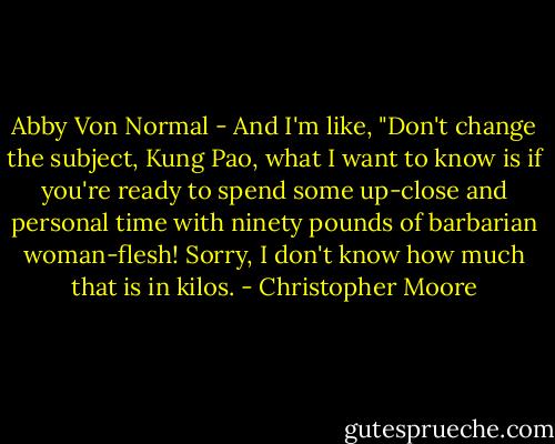 Abby Von Normal - And I'm like, "Don't change the subject, Kung Pao, what I want to know is if you're ready to spend some up-close and personal time with ninety pounds of barbarian woman-flesh! Sorry, I don't know how much that is in kilos. - Christopher Moore