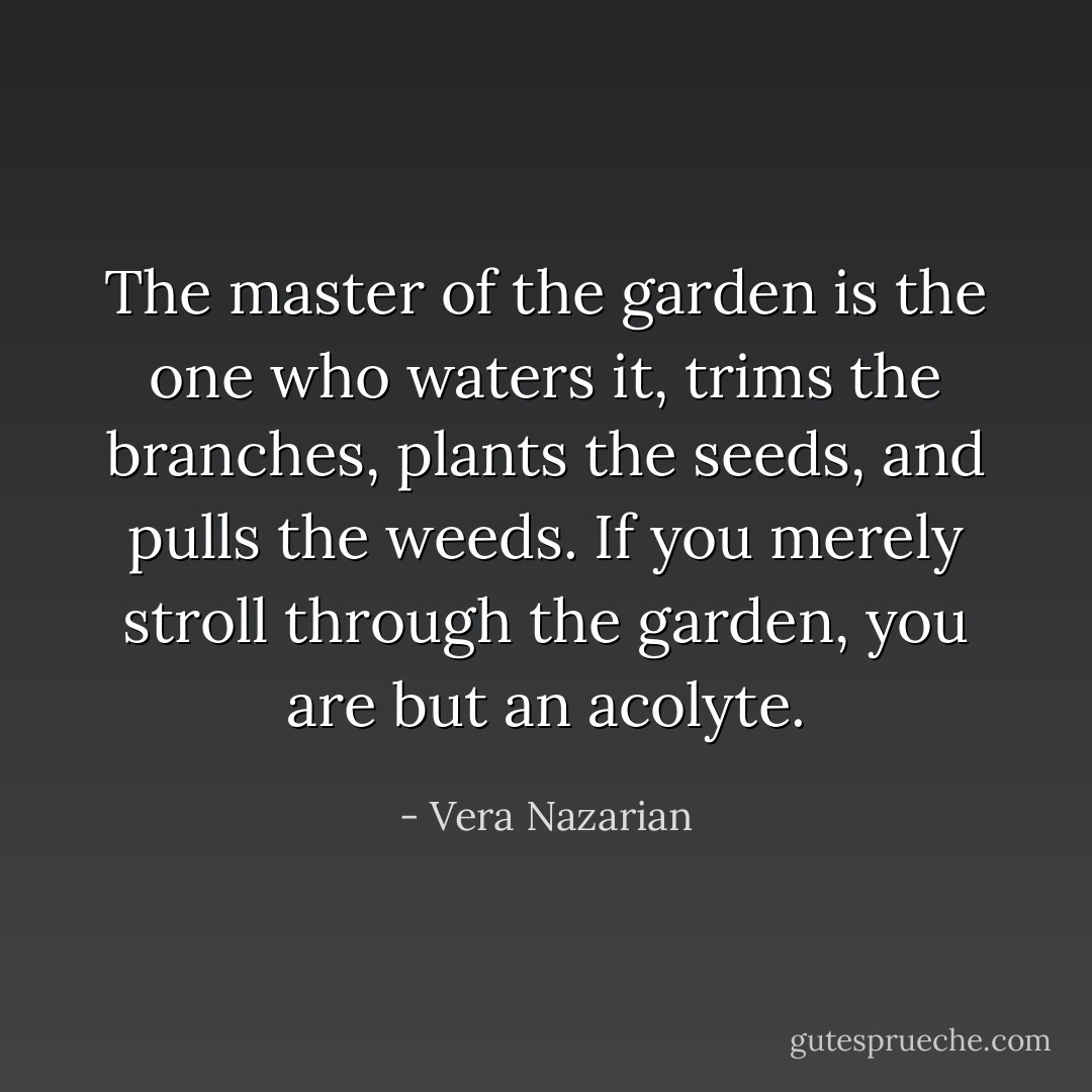 The master of the garden is the one who waters it, trims the branches, plants the seeds, and pulls the weeds. If you merely stroll through the garden, you are but an acolyte. - Vera Nazarian
