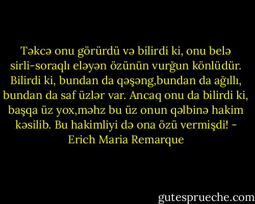 Təkcə onu görürdü və bilirdi ki,<br />onu belə sirli-soraqlı eləyən özünün vurğun könlüdür. Bilirdi ki, bundan da qəşəng,bundan da ağıllı, bundan da saf üzlər var. Ancaq onu da bilirdi ki, başqa üz yox,məhz bu üz onun qəlbinə hakim kəsilib. Bu hakimliyi də ona özü vermişdi! - Erich Maria Remarque