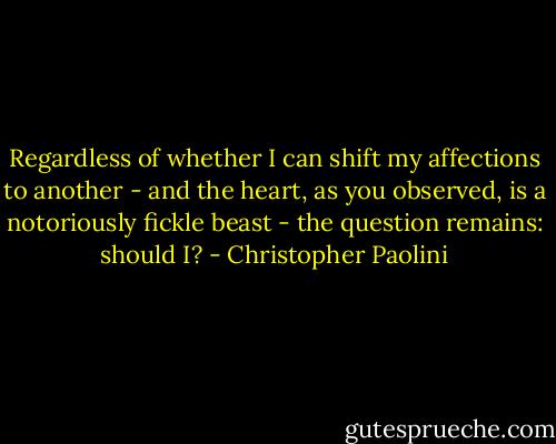Regardless of whether I can shift my affections to another - and the heart, as you observed, is a notoriously fickle beast - the question remains: should I? - Christopher Paolini
