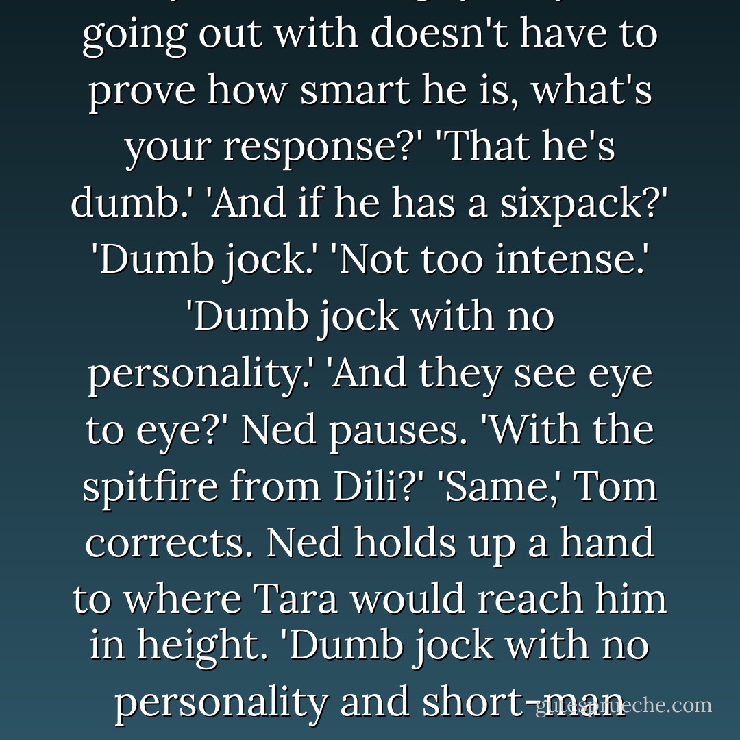 Ned?' he says, after a while. 'Oi, Ned?'<br />'What?'<br />'If someone says to you that the guy they're going out with doesn't have to prove how smart he is, what's your response?'<br />'That he's dumb.'<br />'And if he has a sixpack?'<br />'Dumb jock.'<br />'Not too intense.'<br />'Dumb jock with no personality.'<br />'And they see eye to eye?'<br />Ned pauses. 'With the spitfire from Dili?'<br />'<i>Same</i>,' Tom corrects.<br />Ned holds up a hand to where Tara would reach him in height.<br />'Dumb jock with no personality and short-man syndrome.'<br />'Thanks, Ned.'<br />'Anytime. - Melina Marchetta