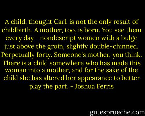 A child, thought Carl, is not the only result of childbirth. A mother, too, is born. You see them every day--nondescript women with a bulge just above the groin, slightly double-chinned. Perpetually forty. Someone's mother, you think. There is a child somewhere who has made this woman into a mother, and for the sake of the child she has altered her appearance to better play the part. - Joshua Ferris