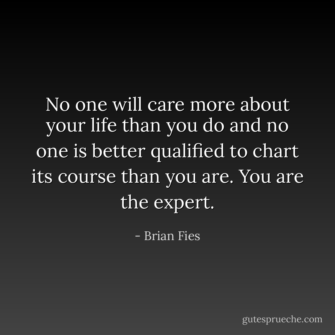 No one will care more about your life than you do and no one is better qualified to chart its course than you are. You are the expert. - Brian Fies
