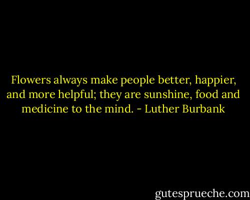Flowers always make people better, happier, and more helpful; they are sunshine, food and medicine to the mind. - Luther Burbank