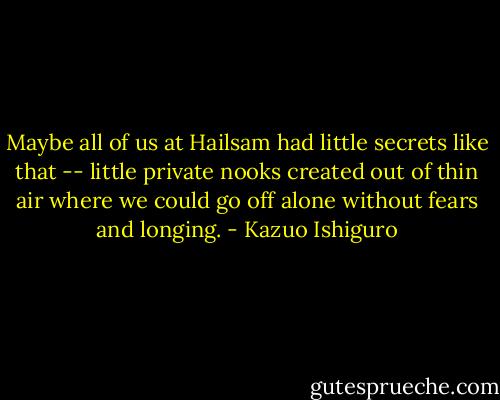 Maybe all of us at Hailsam had little secrets like that -- little private nooks created out of thin air where we could go off alone without fears and longing. - Kazuo Ishiguro