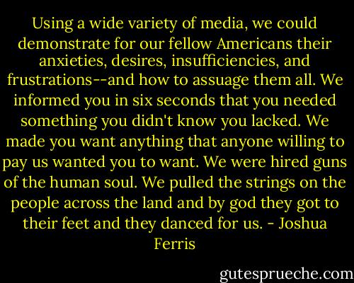 Using a wide variety of media, we could demonstrate for our fellow Americans their anxieties, desires, insufficiencies, and frustrations--and how to assuage them all. We informed you in six seconds that you needed something you didn't know you lacked. We made you want anything that anyone willing to pay us wanted you to want. We were hired guns of the human soul. We pulled the strings on the people across the land and by god they got to their feet and they danced for us. - Joshua Ferris