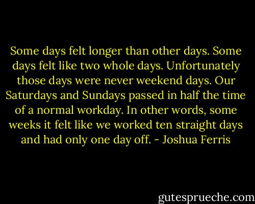 Some days felt longer than other days. Some days felt like two whole days. Unfortunately those days were never weekend days. Our Saturdays and Sundays passed in half the time of a normal workday. In other words, some weeks it felt like we worked ten straight days and had only one day off. - Joshua Ferris