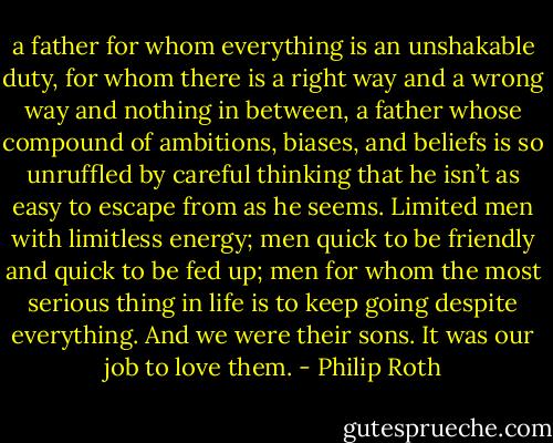a father for whom everything is an unshakable duty, for whom there is a right way and a wrong way and nothing in between, a father whose compound of ambitions, biases, and beliefs is so unruffled by careful thinking that he isn’t as easy to escape from as he seems. Limited men with limitless energy; men quick to be friendly and quick to be fed up; men for whom the most serious thing in life is to keep going despite everything. And we were their sons. It was our job to love them. - Philip Roth