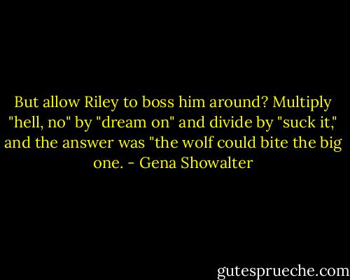 But allow Riley to boss him around? Multiply "hell, no" by "dream on" and divide by "suck it," and the answer was "the wolf could bite the big one. - Gena Showalter