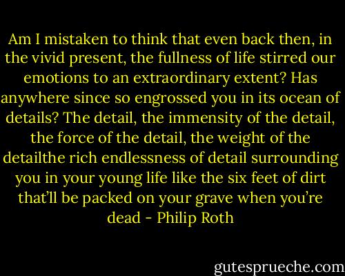 Am I mistaken to think that even back then, in the vivid present, the fullness of life stirred our emotions to an extraordinary extent? Has anywhere since so engrossed you in its ocean of details? The detail, the immensity of the detail, the force of the detail,<br />the weight of the detailthe rich endlessness of detail surrounding you in your young life like the six feet of dirt that’ll be packed on your grave when you’re dead - Philip Roth