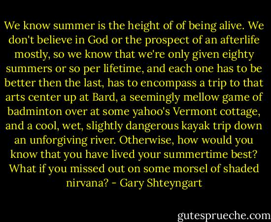 We know summer is the height of of being alive. We don't believe in God or the prospect of an afterlife mostly, so we know that we're only given eighty summers or so per lifetime, and each one has to be better then the last, has to encompass a trip to that arts center up at Bard, a seemingly mellow game of badminton over at some yahoo's Vermont cottage, and a cool, wet, slightly dangerous kayak trip down an unforgiving river. Otherwise, how would you know that you have lived your summertime best? What if you missed out on some morsel of shaded nirvana? - Gary Shteyngart