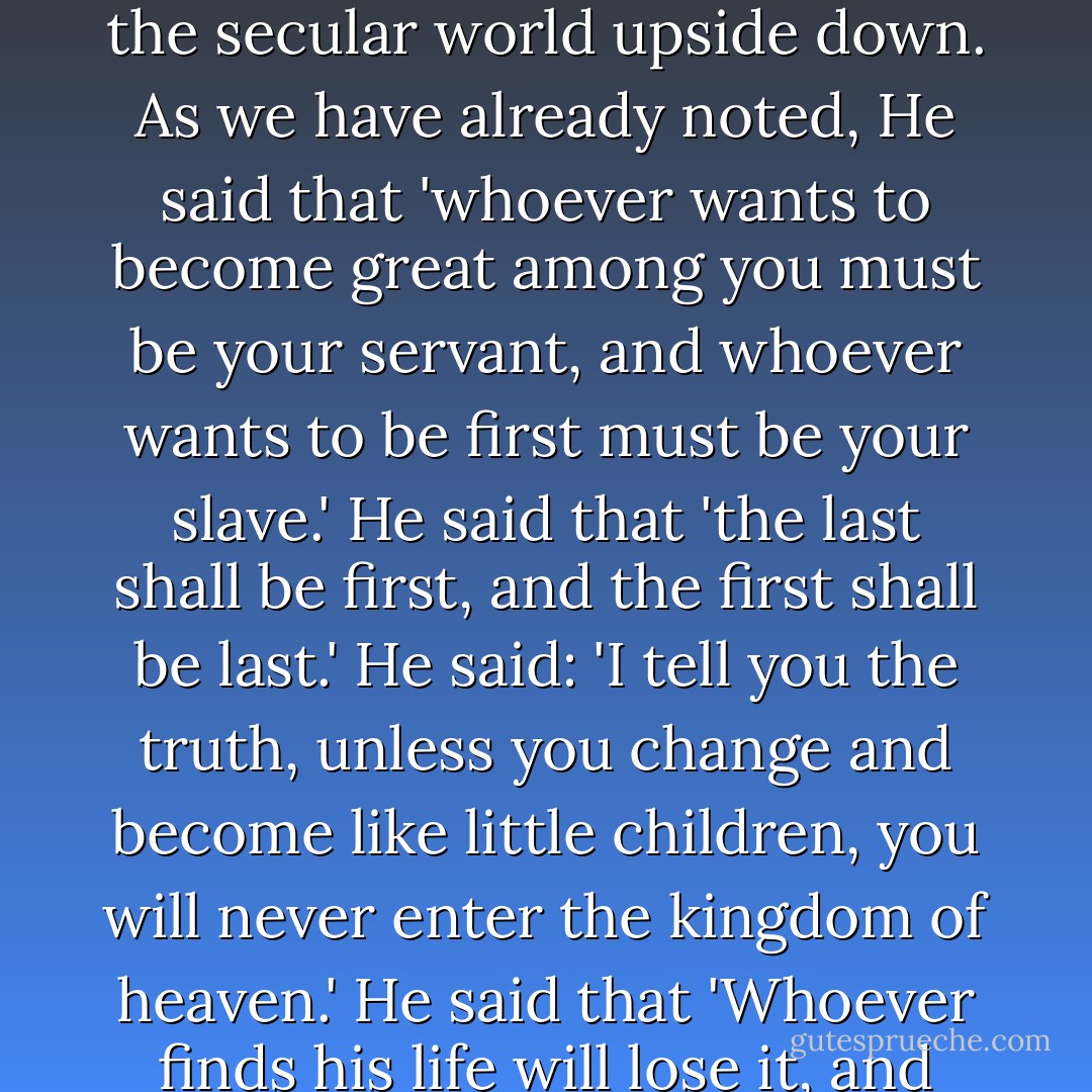 Jesus used paradoxes to help us see the kingdom of God. His paradoxical statements turned the secular world upside down. As we have already noted, He said that 'whoever wants to become great among you must be your servant, and whoever wants to be first must be your slave.' He said that 'the last shall be first, and the first shall be last.' He said: 'I tell you the truth, unless you change and become like little children, you will never enter the kingdom of heaven.' He said that 'Whoever finds his life will lose it, and whoever loses his life for My sake will find it. - Kent M. Keith