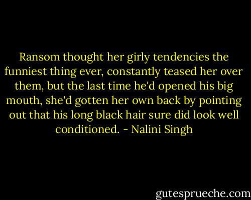Ransom thought her girly tendencies the funniest thing ever, constantly teased her over them, but the last time he'd opened his big mouth, she'd gotten her own back by pointing out that his long black hair sure did look well conditioned. - Nalini Singh