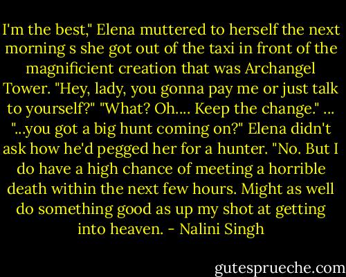 I'm the best," Elena muttered to herself the next morning s she got out of the taxi in front of the magnificient creation that was Archangel Tower.<br />"Hey, lady, you gonna pay me or just talk to yourself?"<br />"What? Oh.... Keep the change."<br />... "...you got a big hunt coming on?"<br />Elena didn't ask how he'd pegged her for a hunter. "No. But I do have a high chance of meeting a horrible death within the next few hours. Might as well do something good as up my shot at getting into heaven. - Nalini Singh