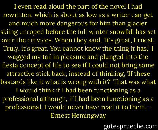 I even read aloud the part of the novel I had rewritten, which is about as low as a writer can get and much more dangerous for him than glacier skiing unroped before the full winter snowfall has set over the crevices.<br />When they said, 'It's great, Ernest. Truly, it's great. You cannot know the thing it has," I wagged my tail in pleasure and plunged into the fiesta concept of life to see if I could not bring some attractive stick back, instead of thinking, 'If these bastards like it what is wrong with it?' That was what I would think if I had been functioning as a professional although, if I had been functioning as a professional, I would never have read it to them. - Ernest Hemingway