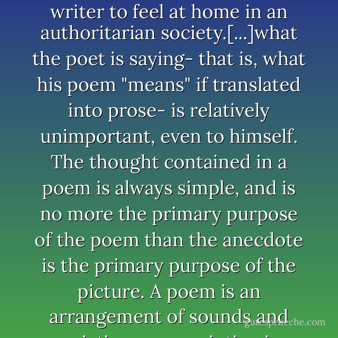 It is not certain whether the effects of totalitarianism upon verse need be so deadly as its effects on prose. There is a whole series of converging reasons why it is somewhat easier for a poet than a prose writer to feel at home in an authoritarian society.[...]what the poet is saying- that is, what his poem "means" if translated into prose- is relatively unimportant, even to himself. The thought contained in a poem is always simple, and is no more the primary purpose of the poem than the anecdote is the primary purpose of the picture. A poem is an arrangement of sounds and associations, as a painting is an arrangement of brushmarks. For short snatches, indeed, as in the refrain of a song, poetry can even dispense with meaning altogether. - George Orwell