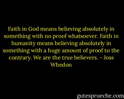 Faith in God means believing absolutely in something with no proof whatsoever. Faith in humanity means believing absolutely in something with a huge amount of proof to the contrary. We are the true believers. - Joss Whedon