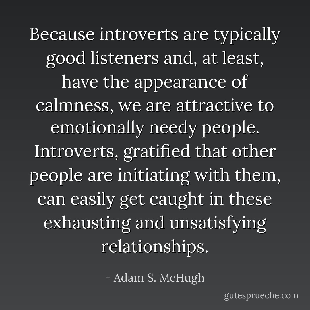 Because introverts are typically good listeners and, at least, have the appearance of calmness, we are attractive to emotionally needy people. Introverts, gratified that other people are initiating with them, can easily get caught in these exhausting and unsatisfying relationships. - Adam S. McHugh