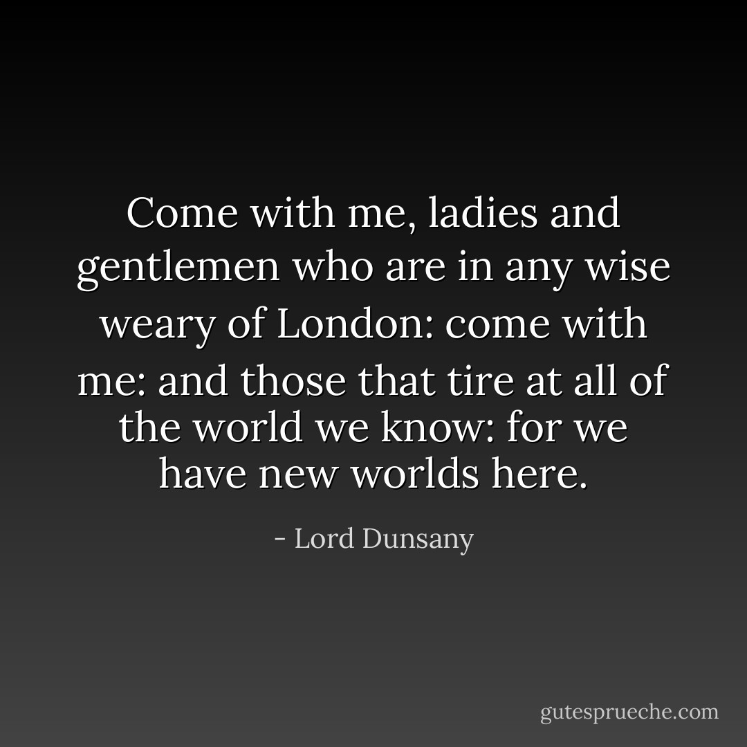 Come with me, ladies and gentlemen who are in any wise weary of London: come with me: and those that tire at all of the world we know: for we have new worlds here. - Lord Dunsany