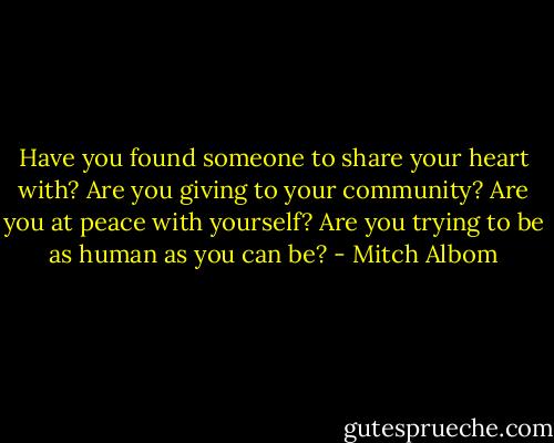 Have you found someone to share your heart with? Are you giving to your community? Are you at peace with yourself? Are you trying to be as human as you can be? - Mitch Albom