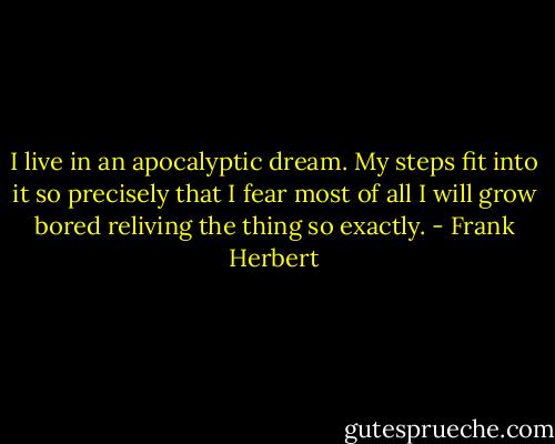 I live in an apocalyptic dream. My steps fit into it so precisely that I fear most of all I will grow bored reliving the thing so exactly. - Frank Herbert