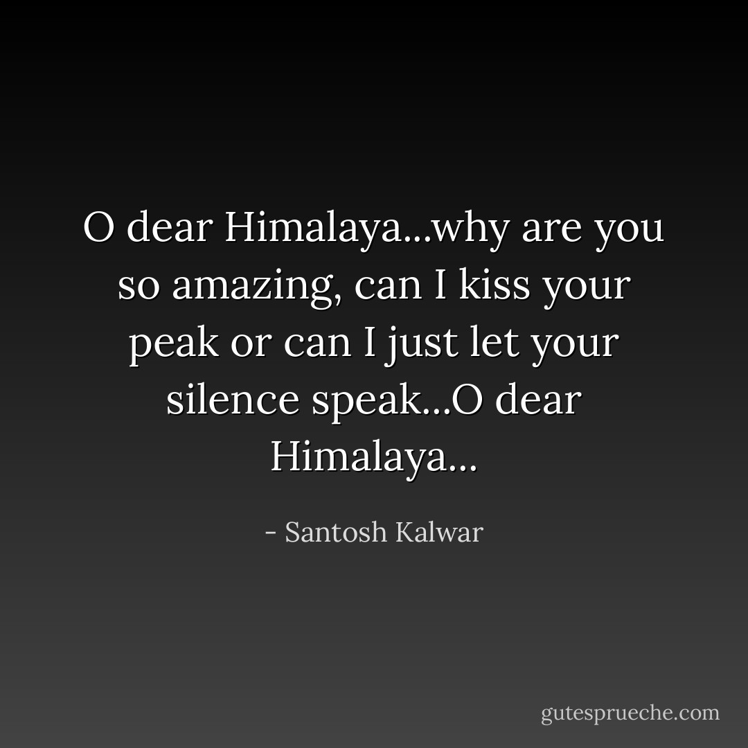 O dear Himalaya...why are you so amazing, can I kiss your peak or can I just let your silence speak...O dear Himalaya... - Santosh Kalwar