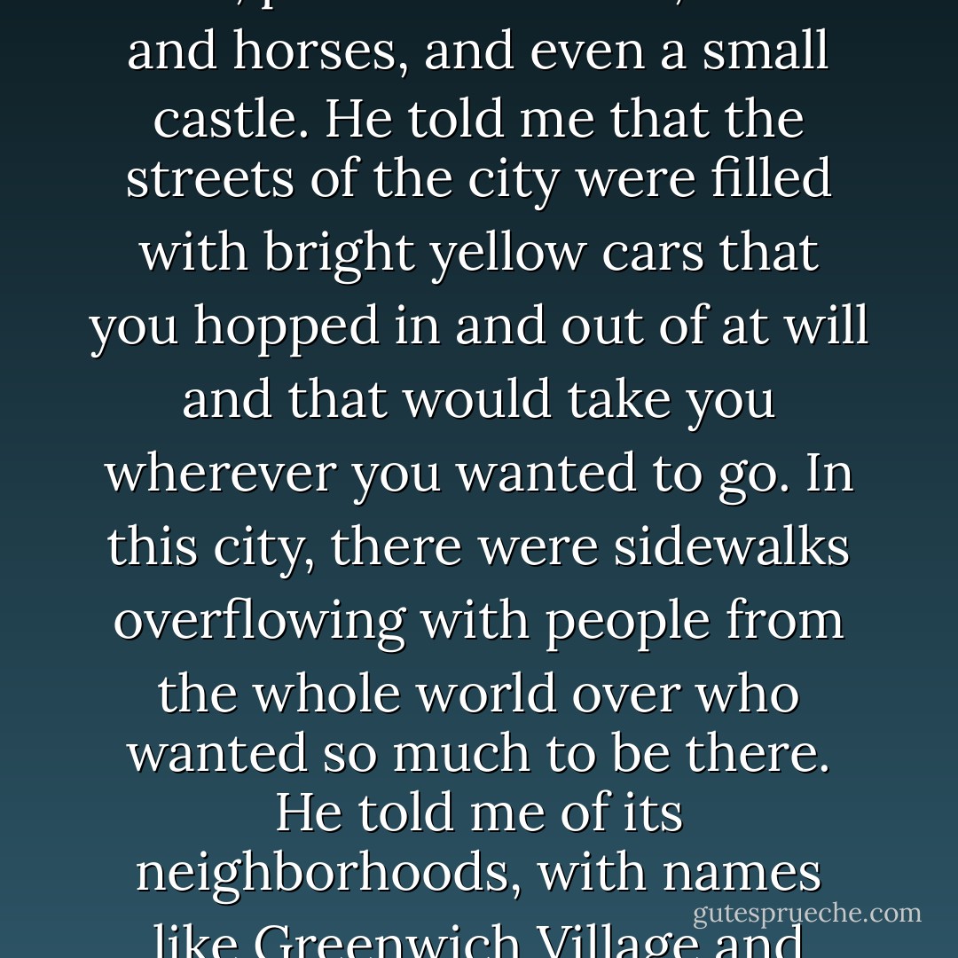 After a week's worth of failed fairy tales—stories that made my eyelids flutter open and not shut—my father tried telling me stories that belonged only to him. Thomas told me of an island off the coast of a different world. On this island, there stood a city whose buildings were made of glass. He told me that at the heart of this city was a forest with trees, ponds and a lake, swans and horses, and even a small castle. He told me that the streets of the city were filled with bright yellow cars that you hopped in and out of at will and that would take you wherever you wanted to go. In this city, there were sidewalks overflowing with people from the whole world over who wanted so much to be <em>there</em>. He told me of its neighborhoods, with names like Greenwich Village and Harlem and Chinatown. At the nucleus of these stories was my father, and spinning around him was the city of New York. Long before I would see them in photographs or in real life, my father had given me the white crown lights of the Chrysler Building and the shining needle of the Empire State. - Monique Truong