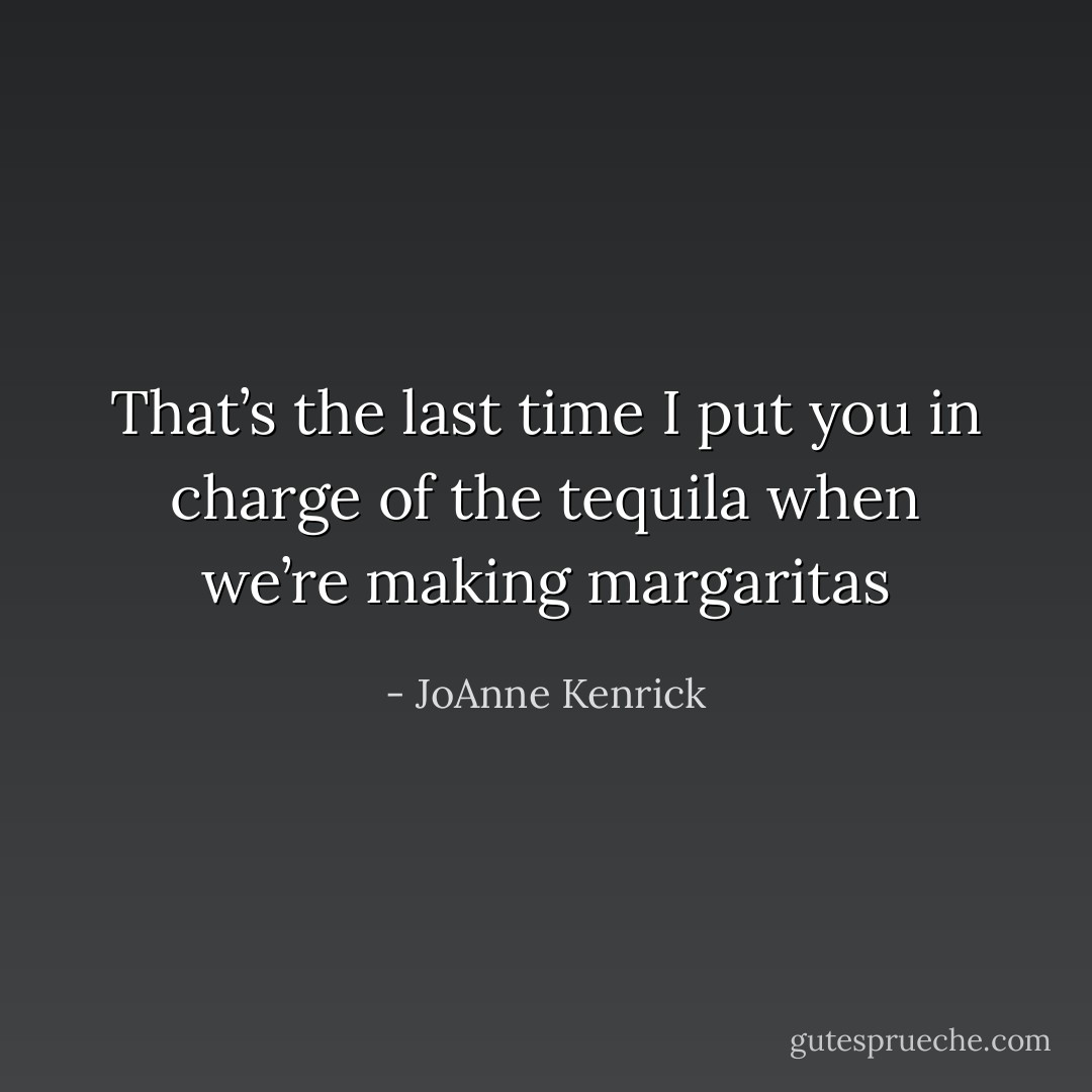 That’s the last time I put you in charge of the tequila when we’re making margaritas - JoAnne Kenrick
