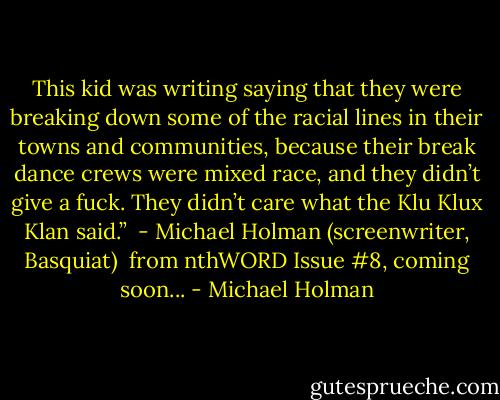 This kid was writing saying that they were breaking down some of the racial lines in their towns and communities, because their break dance crews were mixed race, and they didn’t give a fuck. They didn’t care what the Klu Klux Klan said.”<br /><br />- Michael Holman (screenwriter, Basquiat)<br /><br />from nthWORD Issue #8, coming soon... - Michael Holman