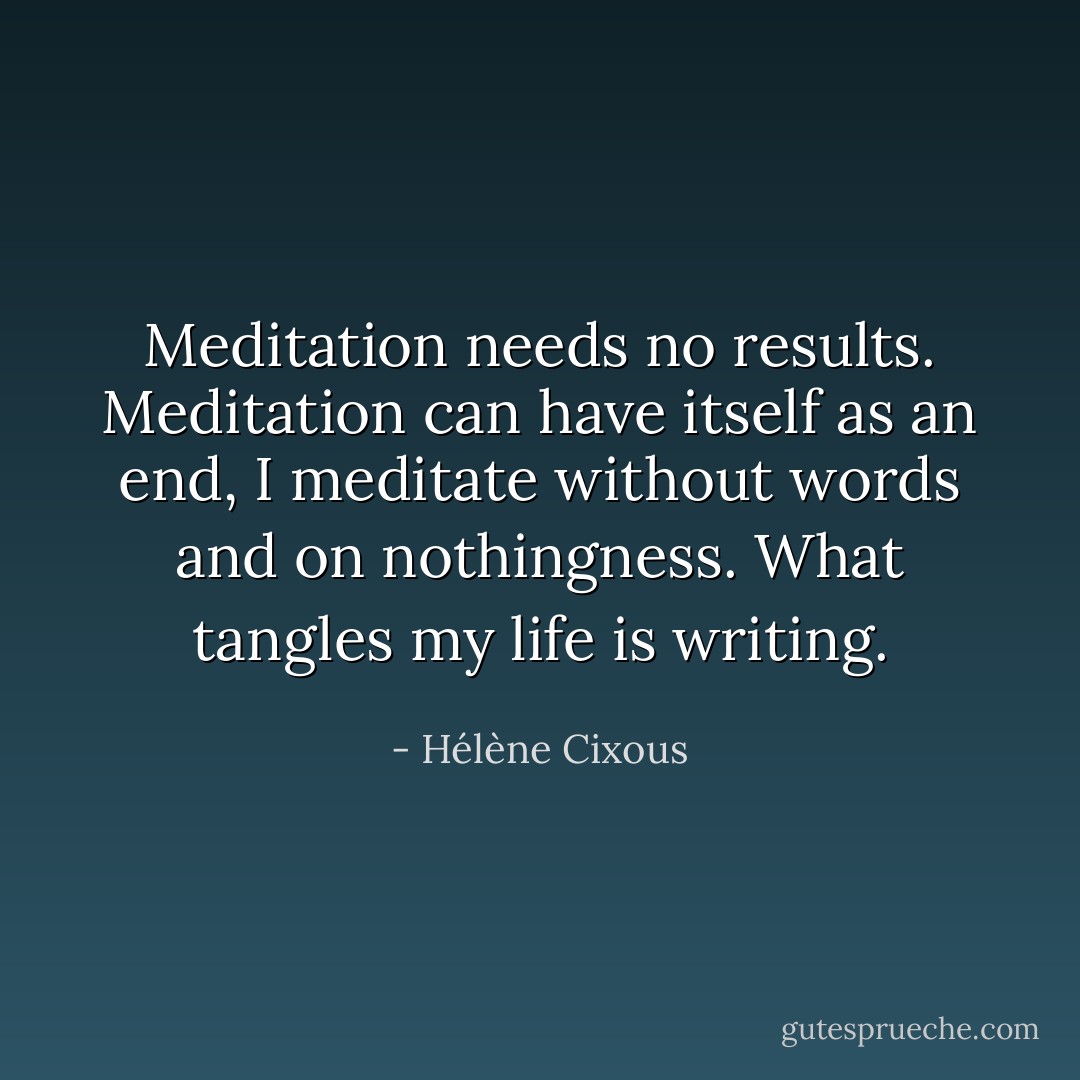 Meditation needs no results. Meditation can have itself as an end, I meditate without words and on nothingness. What tangles my life is writing. - Hélène Cixous
