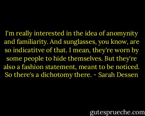 I'm really interested in the idea of anomynity and familiarity. And sunglasses, you know, are so indicatitve of that. I mean, they're worn by some people to hide themselves. But they're also a fashion statement, meant to be noticed. So there's a dichotomy there. - Sarah Dessen