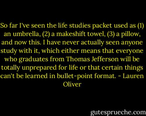So far I've seen the life studies packet used as (1) an umbrella, (2) a makeshift towel, (3) a pillow, and now this. I have never actually seen anyone study with it, which either means that everyone who graduates from Thomas Jefferson will be totally unprepared for life or that certain things can't be learned in bullet-point format. - Lauren Oliver