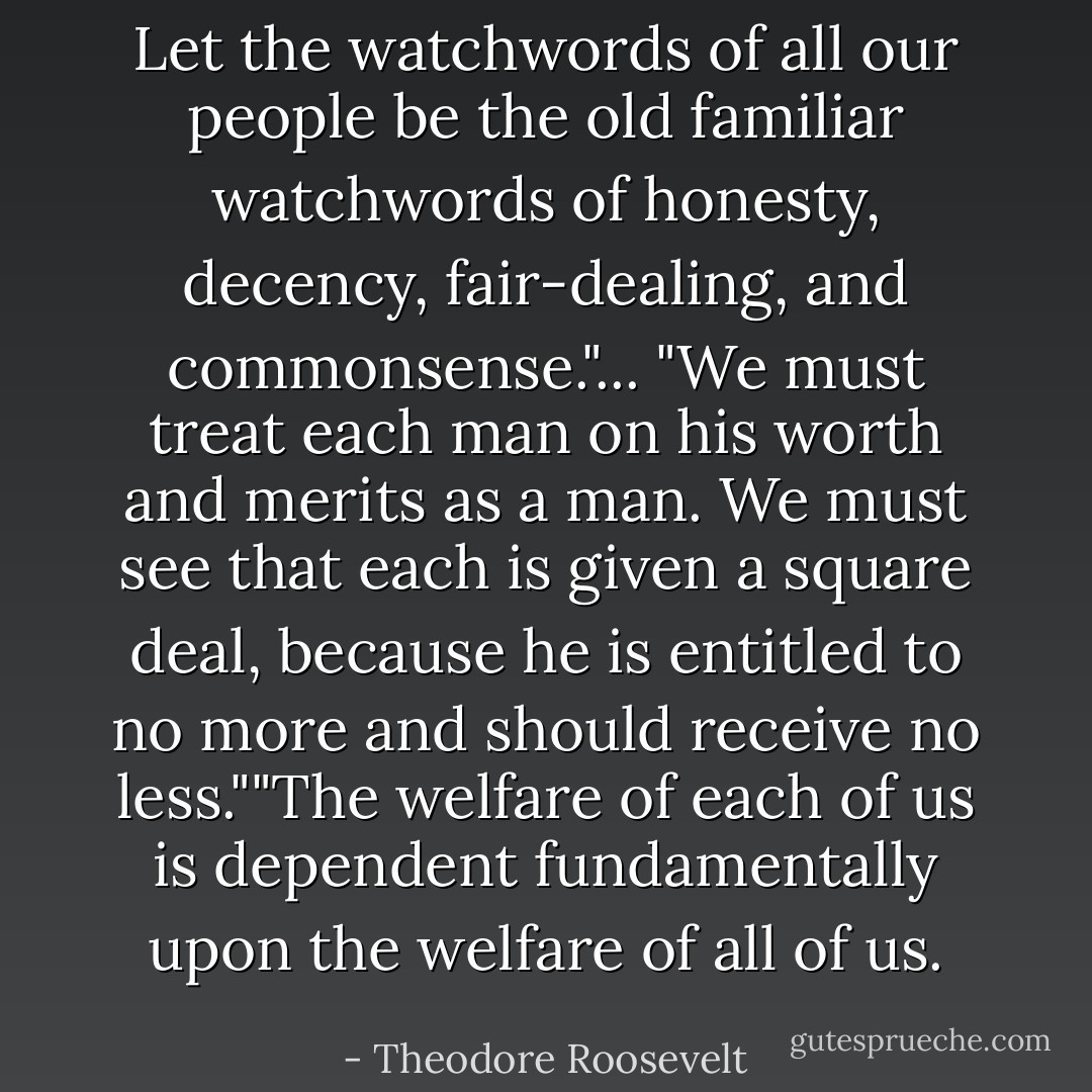 Let the watchwords of all our people be the old familiar watchwords of honesty, decency, fair-dealing, and commonsense."... "We must treat each man on his worth and merits as a man. We must see that each is given a square deal, because he is entitled to no more and should receive no less.""The welfare of each of us is dependent fundamentally upon the welfare of all of us. - Theodore Roosevelt