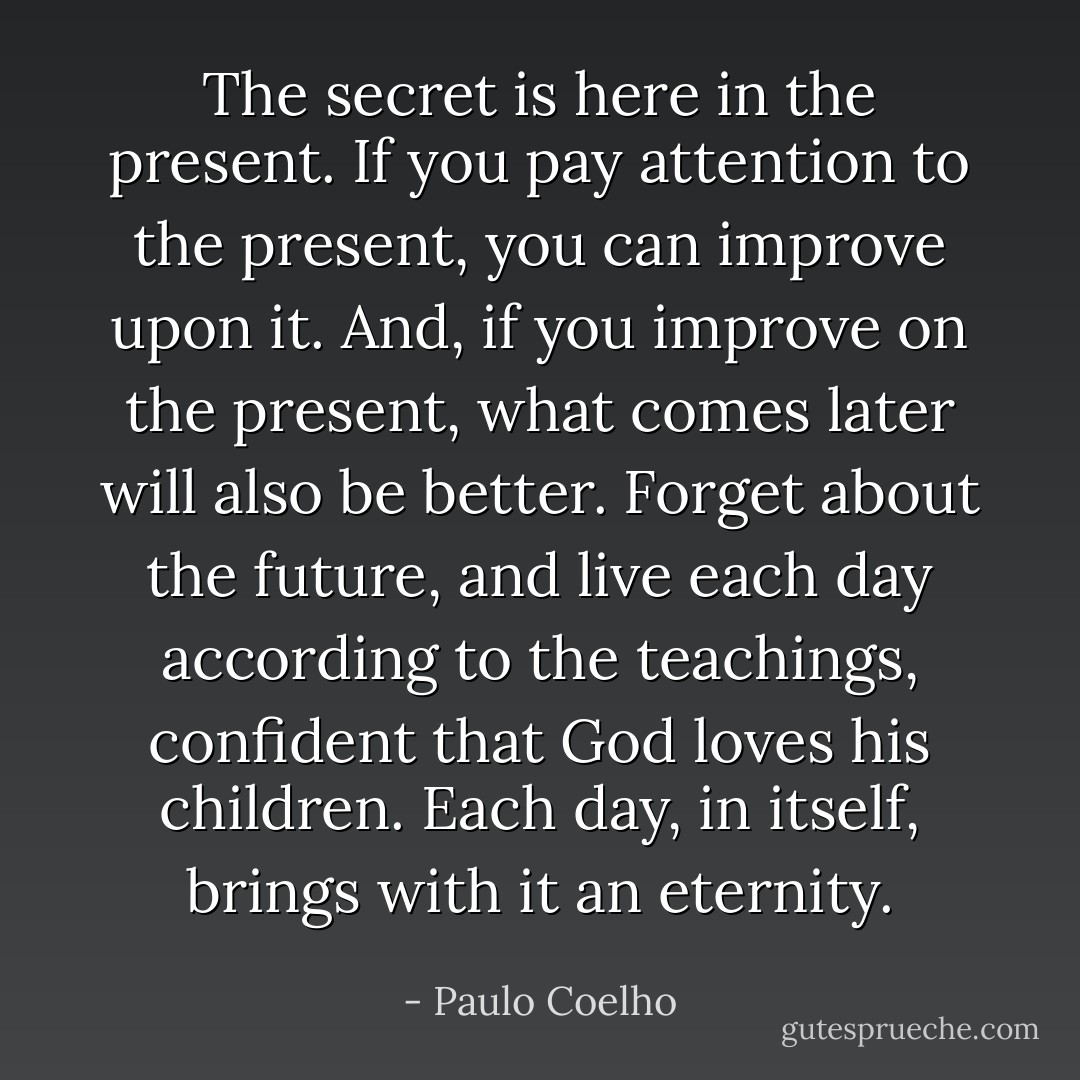 The secret is here in the present. If you pay attention to the present, you can improve upon it. And, if you improve on the present, what comes later will also be better. Forget about the future, and live each day according to the teachings, confident that God loves his children. Each day, in itself, brings with it an eternity. - Paulo Coelho