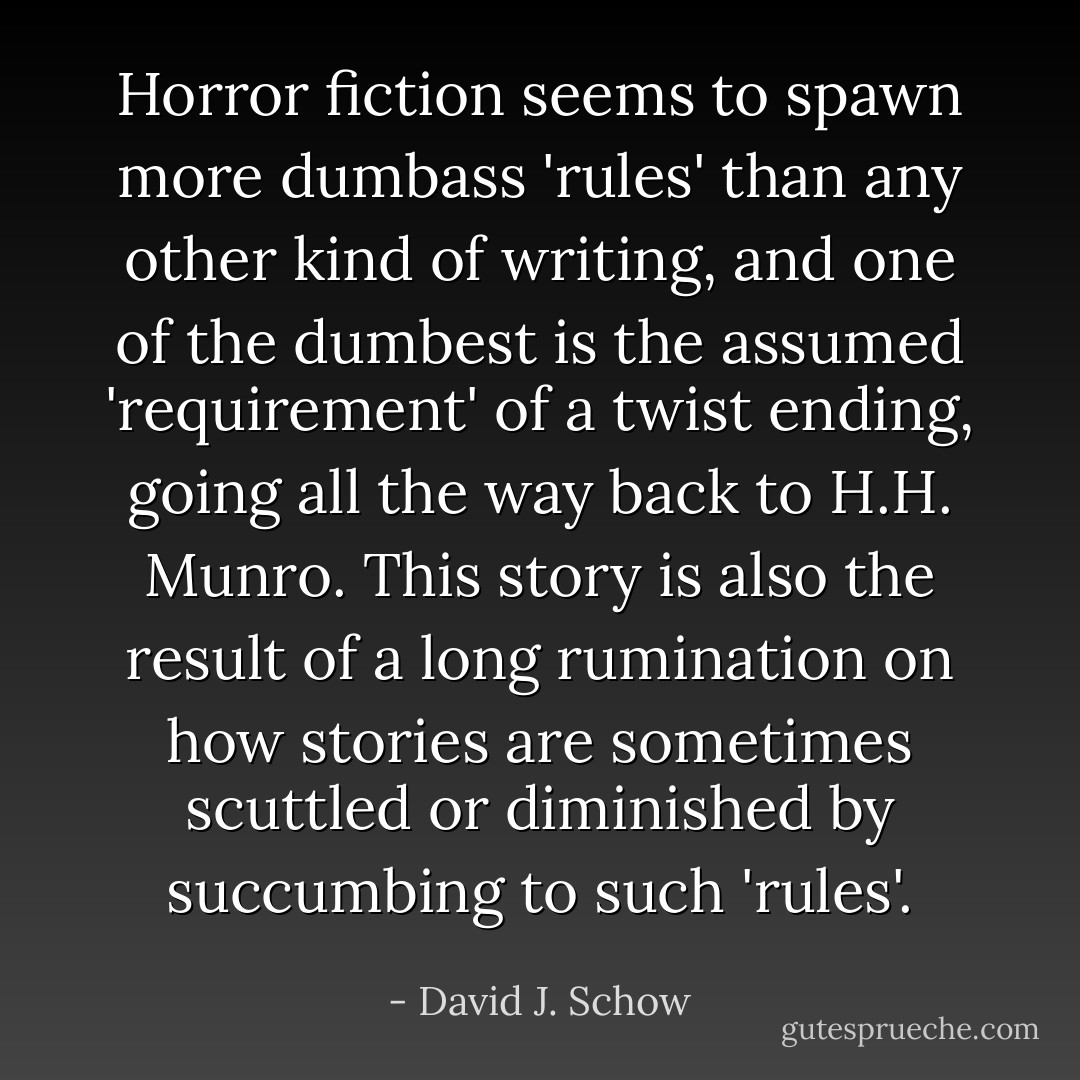 Horror fiction seems to spawn more dumbass 'rules' than any other kind of writing, and one of the dumbest is the assumed 'requirement' of a twist ending, going all the way back to H.H. Munro. This story is also the result of a long rumination on how stories are sometimes scuttled or diminished by succumbing to such 'rules'. - David J. Schow