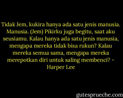 Tidak Jem, kukira hanya ada satu jenis manusia. Manusia.<br />(Jem) Pikirku juga begitu, saat aku seusiamu. Kalau hanya ada satu jenis manusia, mengapa mereka tidak bisa rukun? Kalau mereka semua sama, mengapa mereka merepotkan diri untuk saling membenci? - Harper Lee
