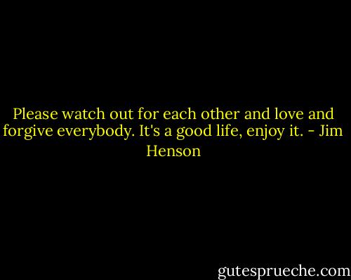 Please watch out for each other and love and forgive everybody. It's a good life, enjoy it. - Jim Henson