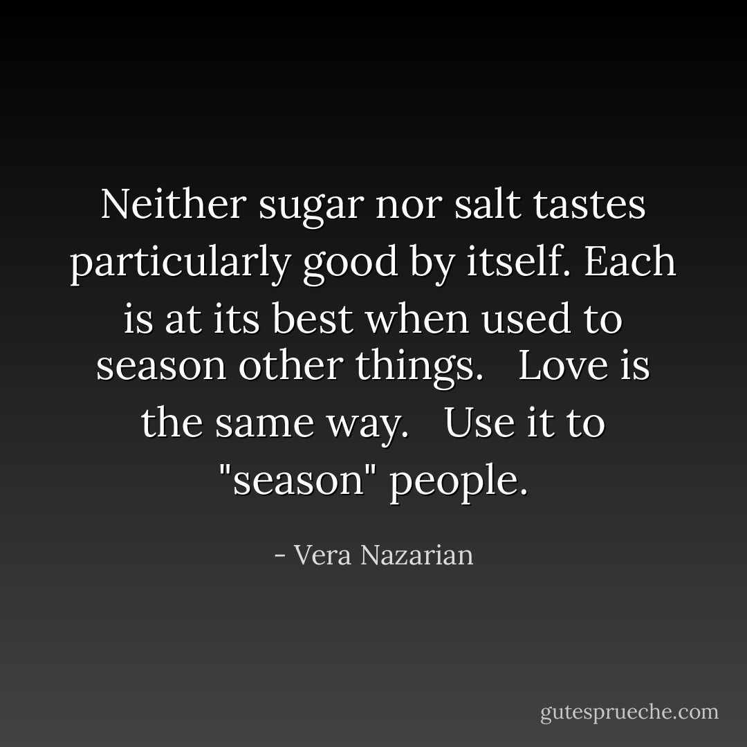 Neither sugar nor salt tastes particularly good by itself. Each is at its best when used to season other things. <br /><br />Love is the same way. <br /><br />Use it to "season" people. - Vera Nazarian