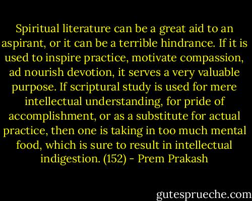 Spiritual literature can be a great aid to an aspirant, or it can be a terrible hindrance. If it is used to inspire practice, motivate compassion, ad nourish devotion, it serves a very valuable purpose. If scriptural study is used for mere intellectual understanding, for pride of accomplishment, or as a substitute for actual practice, then one is taking in too much mental food, which is sure to result in intellectual indigestion. (152) - Prem Prakash