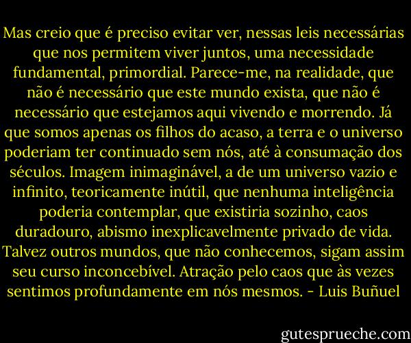 Mas creio que é preciso evitar ver, nessas leis necessárias que nos permitem viver juntos, uma necessidade fundamental, primordial. Parece-me, na realidade, que não é necessário que este mundo exista, que não é necessário que estejamos aqui vivendo e morrendo. Já que somos apenas os filhos do acaso, a terra e o universo poderiam ter continuado sem nós, até à consumação dos séculos. Imagem inimaginável, a de um universo vazio e infinito, teoricamente inútil, que nenhuma inteligência poderia contemplar, que existiria sozinho, caos duradouro, abismo inexplicavelmente privado de vida. Talvez outros mundos, que não conhecemos, sigam assim seu curso inconcebível. Atração pelo caos que às vezes sentimos profundamente em nós mesmos. - Luis Buñuel