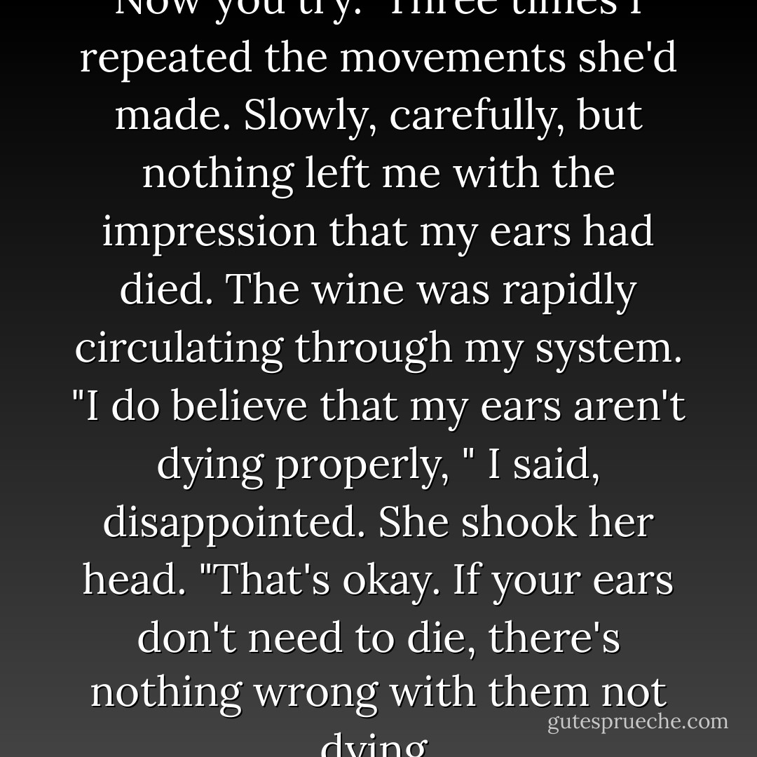There. My ears are all dead. Now you try."<br />Three times I repeated the movements she'd made. Slowly, carefully, but nothing left me with the impression that my ears had died. The wine was rapidly circulating through my system.<br />"I do believe that my ears aren't dying properly, " I said, disappointed.<br />She shook her head. "That's okay. If your ears don't need to die, there's nothing wrong with them not dying. - Haruki Murakami