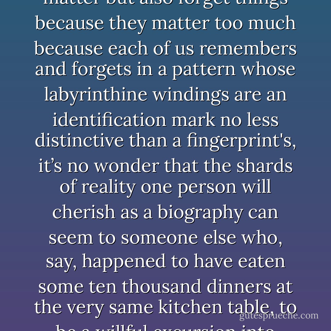 And since we don’t just forget things because they don’t matter but also forget things because they matter too much because each of us remembers and forgets in a pattern whose labyrinthine windings are an identification mark no less distinctive than a fingerprint's, it’s no wonder that the shards of reality one person will cherish as a biography can seem to someone else who, say, happened to have eaten some ten thousand dinners at the very same kitchen table, to be a willful excursion into mythomania - Philip Roth