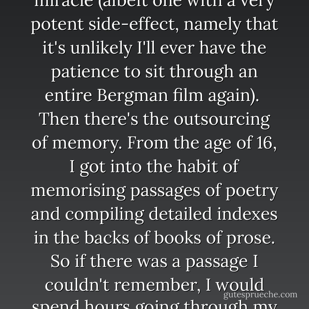 Sometimes I think my ability to concentrate is being nibbled away by the internet; other times I think it's being gulped down in huge, Jaws-shaped chunks. In those quaint days before the internet, once you made it to your desk there wasn't much to distract you. You could sit there working or you could just sit there. Now you sit down and there's a universe of possibilities – many of them obscurely relevant to the work you should be getting on with – to tempt you. To think that I can be sitting here, trying to write something about Ingmar Bergman and, a moment later, on the merest whim, can be watching a clip from a Swedish documentary about Don Cherry – that is a miracle (albeit one with a very potent side-effect, namely that it's unlikely I'll ever have the patience to sit through an entire Bergman film again).<br /><br />Then there's the outsourcing of memory. From the age of 16, I got into the habit of memorising passages of poetry and compiling detailed indexes in the backs of books of prose. So if there was a passage I couldn't remember, I would spend hours going through my books, seeking it out. Now, in what TS Eliot, with great prescience, called "this twittering world", I just google the key phrase of the half-remembered quote. Which is great, but it's drained some of the purpose from my life.<br /><br />Exactly the same thing has happened now that it's possible to get hold of out-of-print books instantly on the web. That's great too. But one of the side incentives to travel was the hope that, in a bookstore in Oregon, I might finally track down a book I'd been wanting for years. All of this searching and tracking down was immensely time-consuming – but only in the way that being alive is time-consuming. - Geoff Dyer
